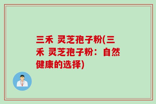 三禾 灵芝孢子粉(三禾 灵芝孢子粉:自然健康的选择) 三禾 灵芝孢子粉(三禾 灵芝孢子粉:自然健康的选择)