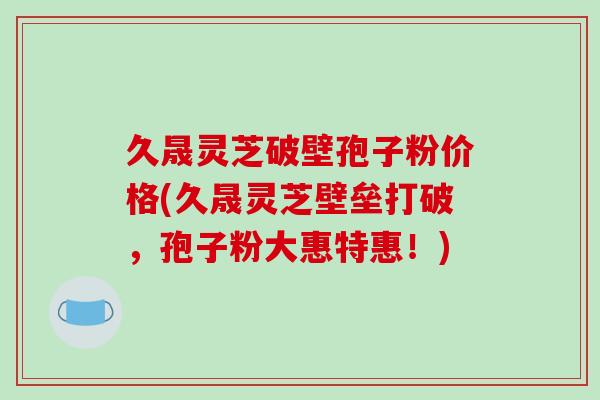 久晟灵芝破壁孢子粉价格(久晟灵芝壁垒打破，孢子粉大惠特惠！)