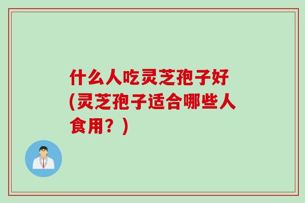 什么人吃灵芝孢子好 (灵芝孢子适合哪些人食用？)