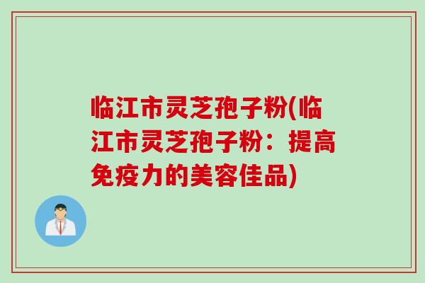 临江市灵芝孢子粉(临江市灵芝孢子粉：提高免疫力的美容佳品)