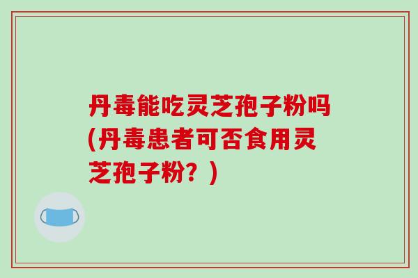 丹毒能吃灵芝孢子粉吗(丹毒患者可否食用灵芝孢子粉？)