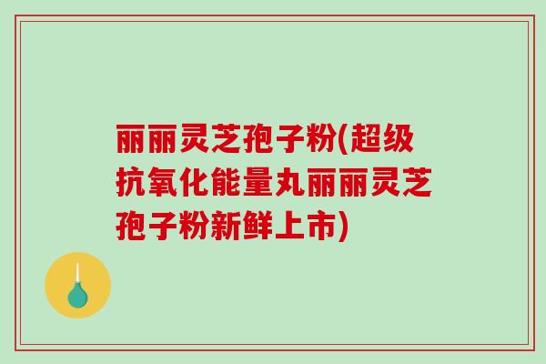 丽丽灵芝孢子粉(超级抗氧化能量丸丽丽灵芝孢子粉新鲜上市)