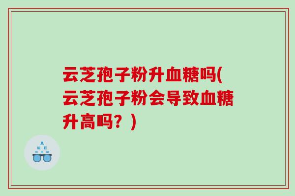 云芝孢子粉升血糖吗(云芝孢子粉会导致血糖升高吗？)