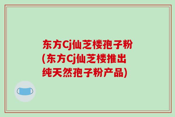东方Cj仙芝楼孢子粉(东方Cj仙芝楼推出纯天然孢子粉产品)