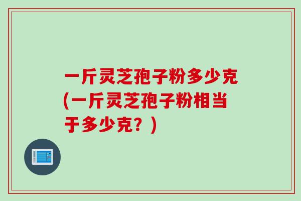 一斤灵芝孢子粉多少克(一斤灵芝孢子粉相当于多少克？)