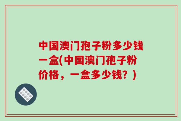 中国澳门孢子粉多少钱一盒(中国澳门孢子粉价格，一盒多少钱？)