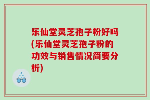 乐仙堂灵芝孢子粉好吗(乐仙堂灵芝孢子粉的功效与销售情况简要分析)