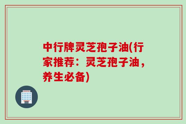 中行牌灵芝孢子油(行家推荐：灵芝孢子油，养生必备)