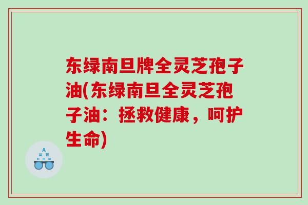 东绿南旦牌全灵芝孢子油(东绿南旦全灵芝孢子油：拯救健康，呵护生命)