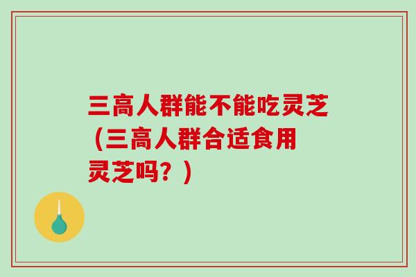 三高人群能不能吃灵芝 (三高人群合适食用灵芝吗？)