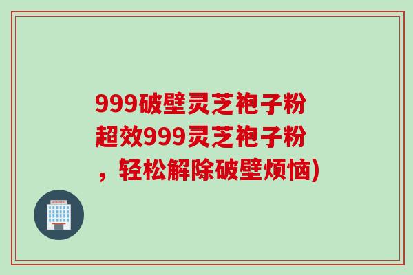 999破壁灵芝袍子粉超效999灵芝袍子粉，轻松解除破壁烦恼)