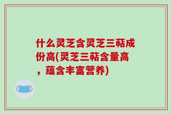 什么灵芝含灵芝三萜成份高(灵芝三萜含量高，蕴含丰富营养)