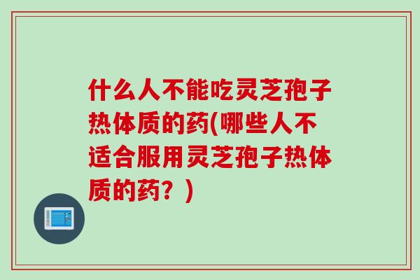 什么人不能吃灵芝孢子热体质的药(哪些人不适合服用灵芝孢子热体质的药？)