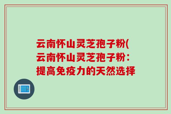 云南怀山灵芝孢子粉(云南怀山灵芝孢子粉：提高免疫力的天然选择