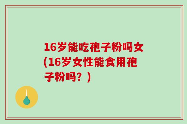 16岁能吃孢子粉吗女(16岁女性能食用孢子粉吗？)