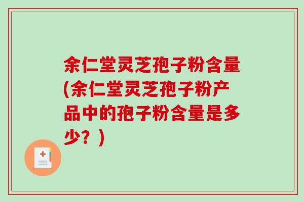 余仁堂灵芝孢子粉含量(余仁堂灵芝孢子粉产品中的孢子粉含量是多少？)