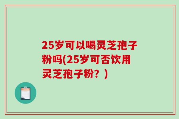 25岁可以喝灵芝孢子粉吗(25岁可否饮用灵芝孢子粉？)