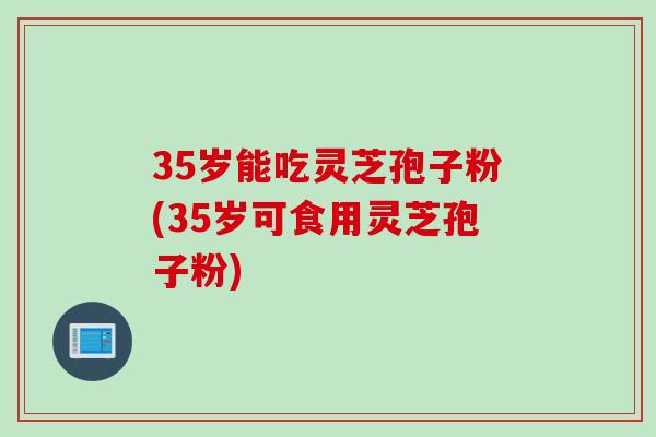 35岁能吃灵芝孢子粉(35岁可食用灵芝孢子粉)