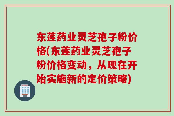 东莲药业灵芝孢子粉价格(东莲药业灵芝孢子粉价格变动，从现在开始实施新的定价策略)