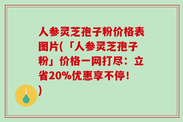 人参灵芝孢子粉价格表图片(「人参灵芝孢子粉」价格一网打尽：立省20%优惠享不停！)