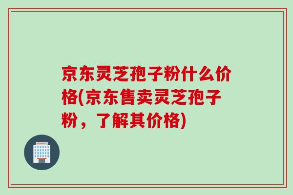 京东灵芝孢子粉什么价格(京东售卖灵芝孢子粉，了解其价格)