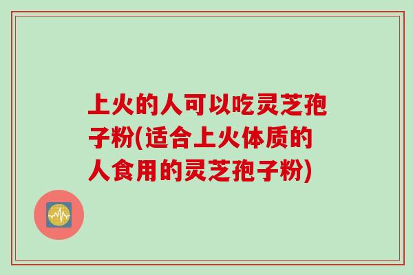 上火的人可以吃灵芝孢子粉(适合上火体质的人食用的灵芝孢子粉)