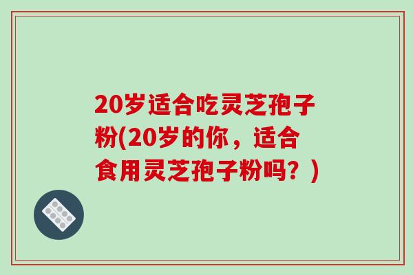20岁适合吃灵芝孢子粉(20岁的你，适合食用灵芝孢子粉吗？)