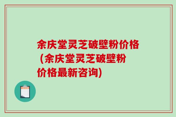 余庆堂灵芝破壁粉价格 (余庆堂灵芝破壁粉价格最新咨询)