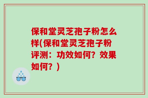 保和堂灵芝孢子粉怎么样(保和堂灵芝孢子粉评测：功效如何？效果如何？)
