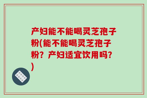 产妇能不能喝灵芝孢子粉(能不能喝灵芝孢子粉？产妇适宜饮用吗？)