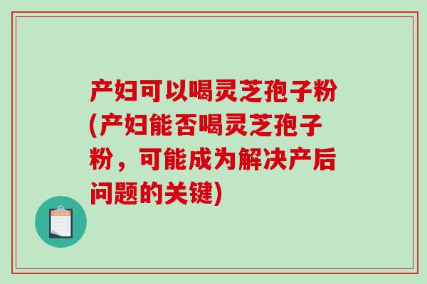 产妇可以喝灵芝孢子粉(产妇能否喝灵芝孢子粉，可能成为解决产后问题的关键)