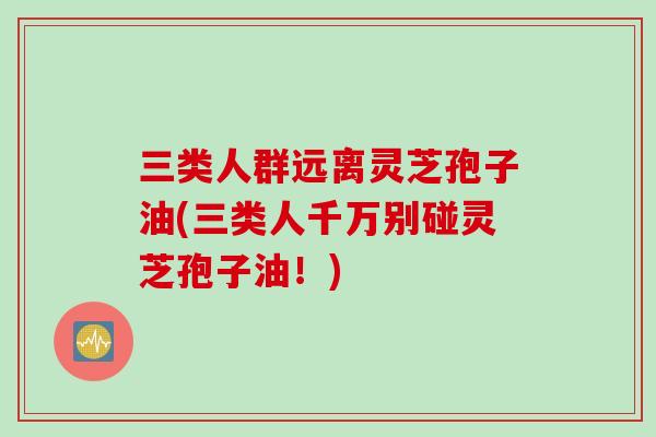 三类人群远离灵芝孢子油(三类人千万别碰灵芝孢子油！)
