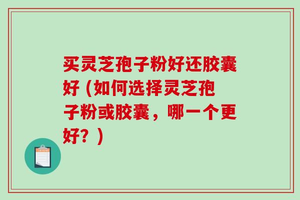 买灵芝孢子粉好还胶囊好 (如何选择灵芝孢子粉或胶囊，哪一个更好？)