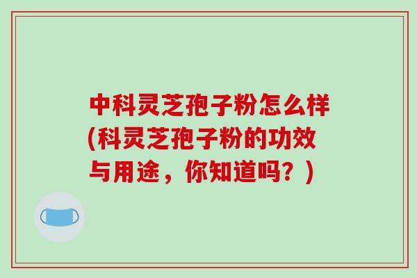 中科灵芝孢子粉怎么样(科灵芝孢子粉的功效与用途，你知道吗？)