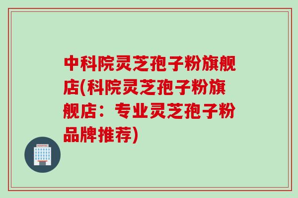 中科院灵芝孢子粉旗舰店(科院灵芝孢子粉旗舰店：专业灵芝孢子粉品牌推荐)