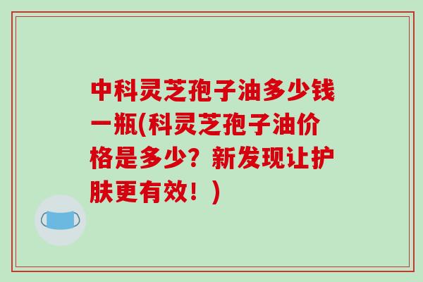 中科灵芝孢子油多少钱一瓶(科灵芝孢子油价格是多少？新发现让护肤更有效！)