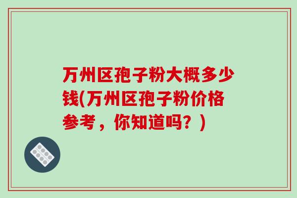 万州区孢子粉大概多少钱(万州区孢子粉价格参考，你知道吗？)