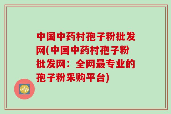 中国中药村孢子粉批发网(中国中药村孢子粉批发网：全网最专业的孢子粉采购平台)