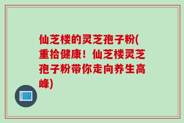 仙芝楼的灵芝孢子粉(重拾健康！仙芝楼灵芝孢子粉带你走向养生高峰)