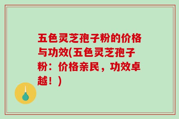 五色灵芝孢子粉的价格与功效(五色灵芝孢子粉：价格亲民，功效卓越！)