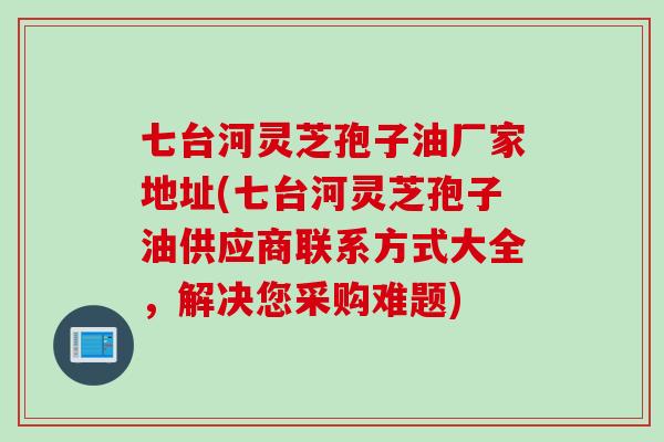 七台河灵芝孢子油厂家地址(七台河灵芝孢子油供应商联系方式大全，解决您采购难题)
