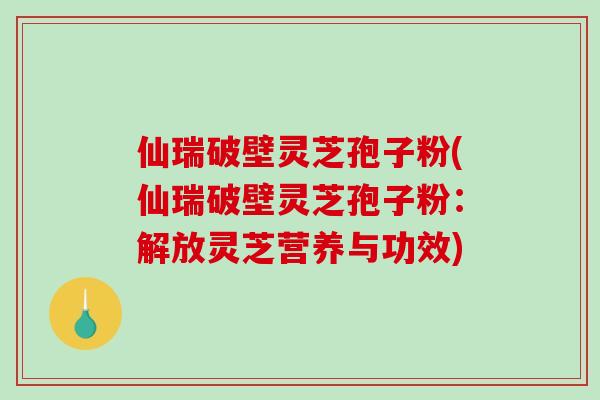 仙瑞破壁灵芝孢子粉(仙瑞破壁灵芝孢子粉：解放灵芝营养与功效)