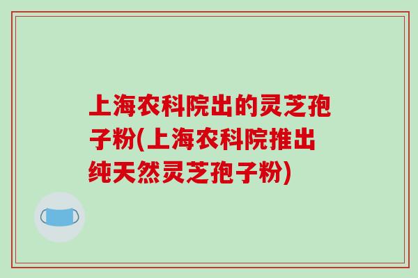 上海农科院出的灵芝孢子粉(上海农科院推出纯天然灵芝孢子粉)