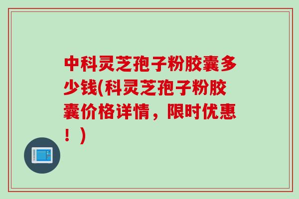 中科灵芝孢子粉胶囊多少钱(科灵芝孢子粉胶囊价格详情，限时优惠！)