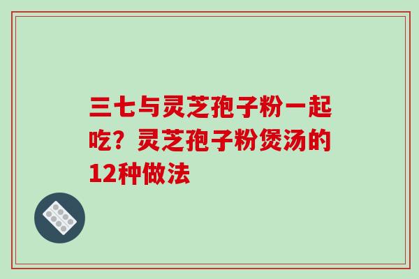 三七与灵芝孢子粉一起吃？灵芝孢子粉煲汤的12种做法