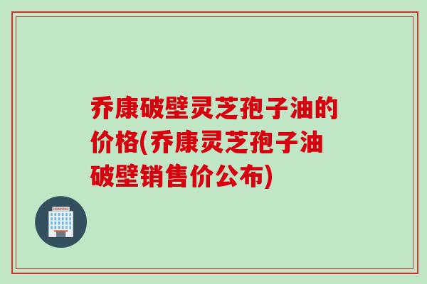 乔康破壁灵芝孢子油的价格(乔康灵芝孢子油破壁销售价公布)