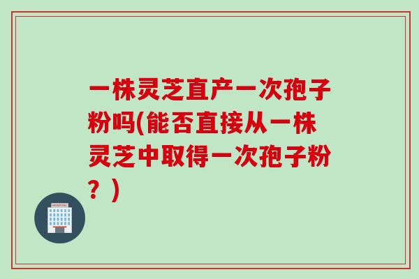 一株灵芝直产一次孢子粉吗(能否直接从一株灵芝中取得一次孢子粉？)