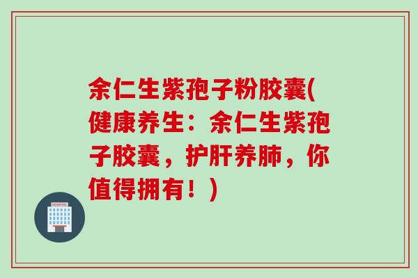 余仁生紫孢子粉胶囊(健康养生：余仁生紫孢子胶囊，护肝养肺，你值得拥有！)