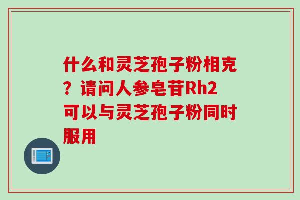 什么和灵芝孢子粉相克？请问人参皂苷Rh2可以与灵芝孢子粉同时服用