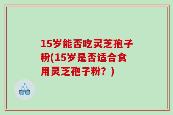15岁能否吃灵芝孢子粉(15岁是否适合食用灵芝孢子粉？)